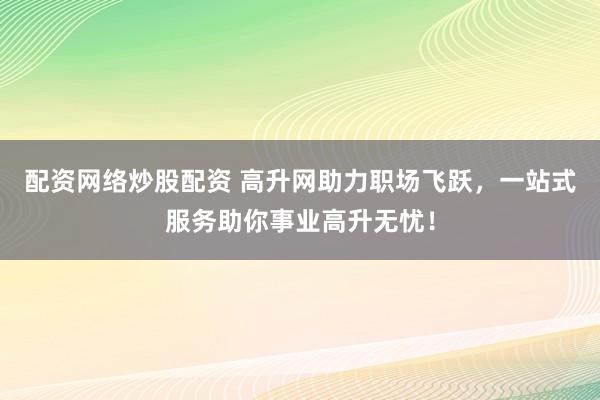 配资网络炒股配资 高升网助力职场飞跃，一站式服务助你事业高升无忧！