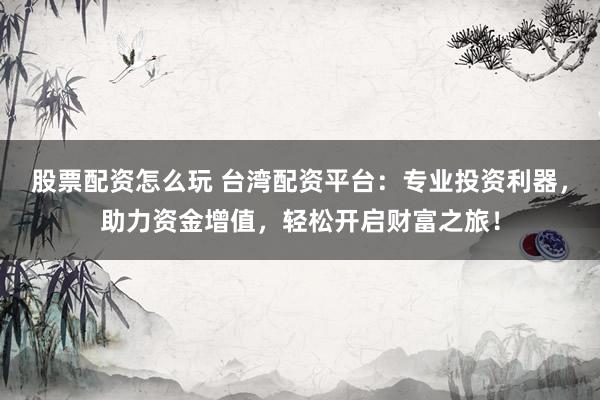 股票配资怎么玩 台湾配资平台：专业投资利器，助力资金增值，轻松开启财富之旅！
