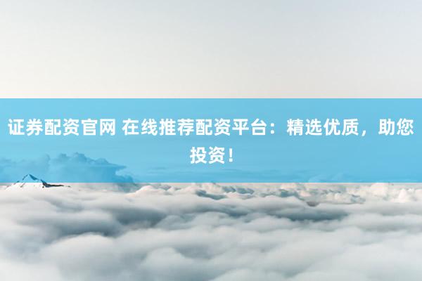 证券配资官网 在线推荐配资平台：精选优质，助您投资！