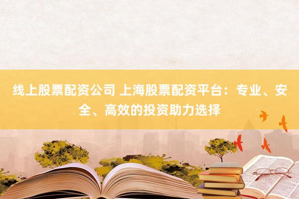 线上股票配资公司 上海股票配资平台：专业、安全、高效的投资助力选择