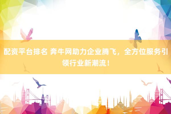 配资平台排名 奔牛网助力企业腾飞，全方位服务引领行业新潮流！