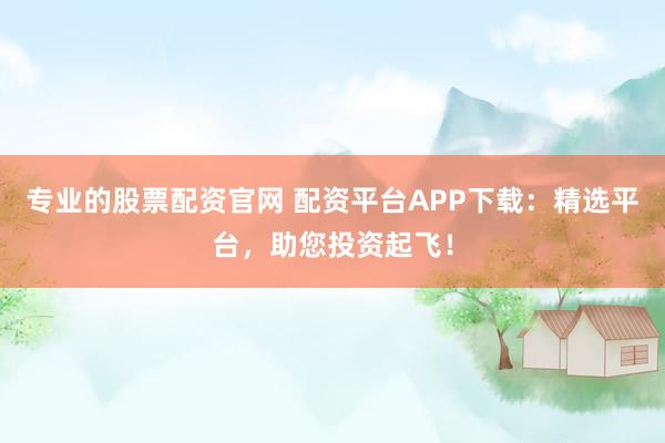 专业的股票配资官网 配资平台APP下载：精选平台，助您投资起飞！