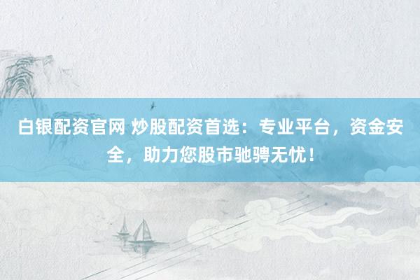 白银配资官网 炒股配资首选：专业平台，资金安全，助力您股市驰骋无忧！