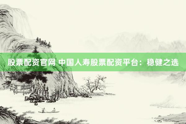 股票配资官网 中国人寿股票配资平台：稳健之选