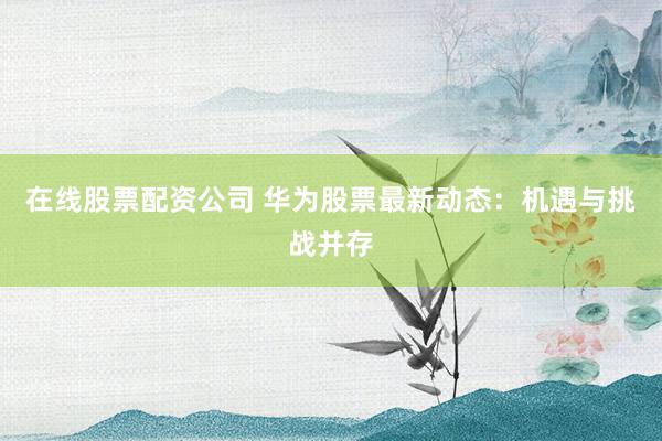 在线股票配资公司 华为股票最新动态：机遇与挑战并存