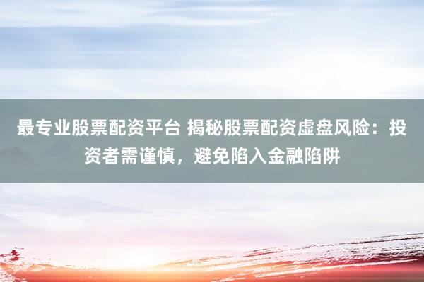 最专业股票配资平台 揭秘股票配资虚盘风险：投资者需谨慎，避免陷入金融陷阱
