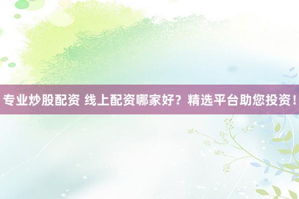 专业炒股配资 线上配资哪家好？精选平台助您投资！