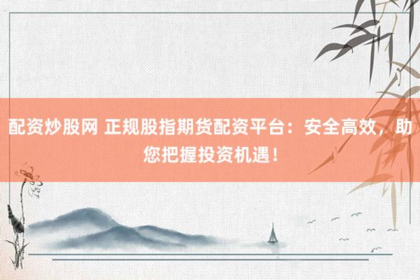 配资炒股网 正规股指期货配资平台：安全高效，助您把握投资机遇！