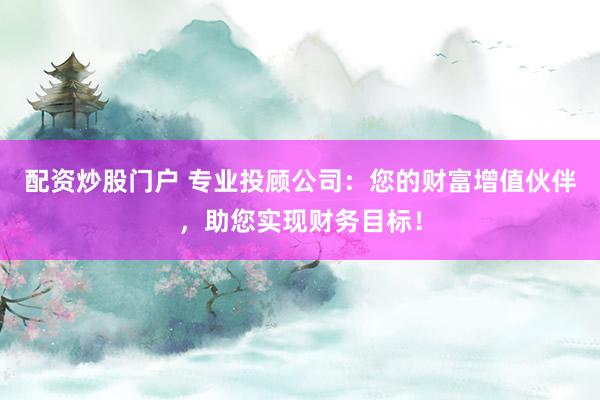 配资炒股门户 专业投顾公司：您的财富增值伙伴，助您实现财务目标！