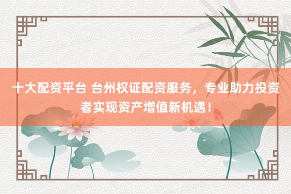 十大配资平台 台州权证配资服务，专业助力投资者实现资产增值新机遇！