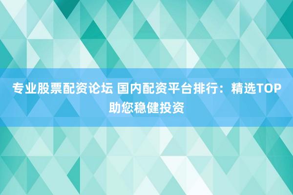 专业股票配资论坛 国内配资平台排行：精选TOP助您稳健投资