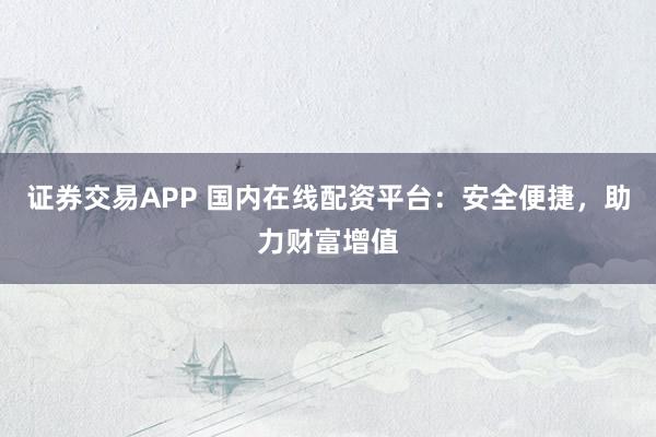 证券交易APP 国内在线配资平台：安全便捷，助力财富增值