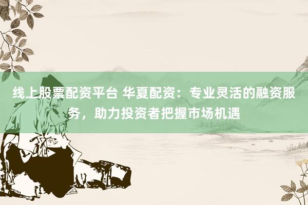 线上股票配资平台 华夏配资：专业灵活的融资服务，助力投资者把握市场机遇