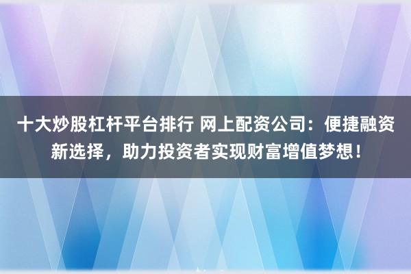 十大炒股杠杆平台排行 网上配资公司：便捷融资新选择，助力投资者实现财富增值梦想！