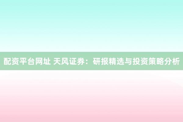 配资平台网址 天风证券：研报精选与投资策略分析