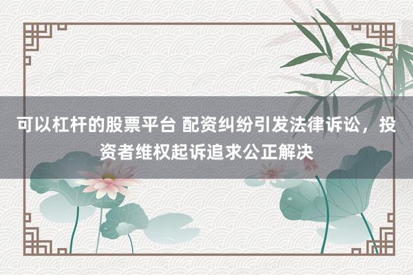 可以杠杆的股票平台 配资纠纷引发法律诉讼，投资者维权起诉追求公正解决