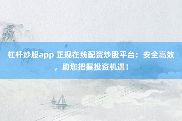 杠杆炒股app 正规在线配资炒股平台：安全高效，助您把握投资机遇！