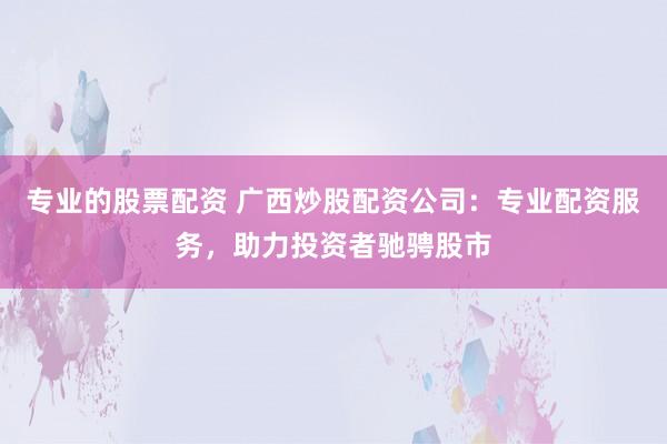 专业的股票配资 广西炒股配资公司：专业配资服务，助力投资者驰骋股市