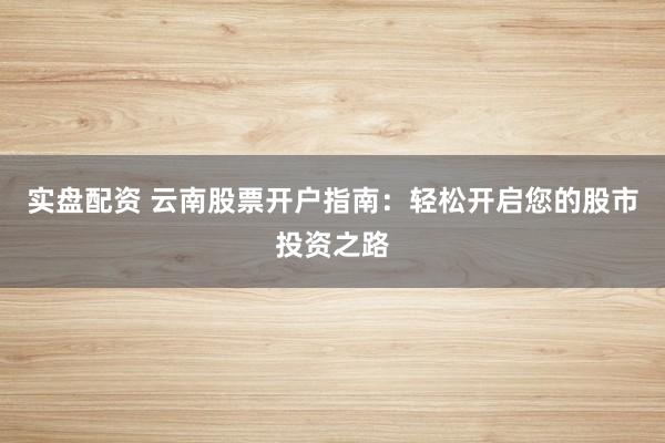 实盘配资 云南股票开户指南：轻松开启您的股市投资之路