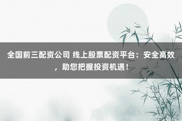 全国前三配资公司 线上股票配资平台：安全高效，助您把握投资机遇！