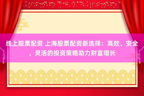 线上股票配资 上海股票配资新选择：高效、安全、灵活的投资策略助力财富增长