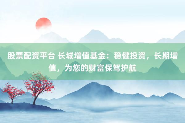 股票配资平台 长城增值基金：稳健投资，长期增值，为您的财富保驾护航