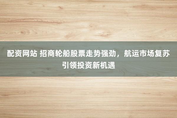 配资网站 招商轮船股票走势强劲，航运市场复苏引领投资新机遇