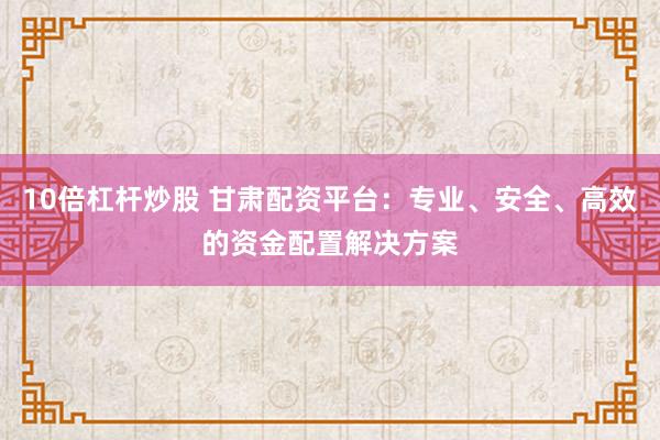 10倍杠杆炒股 甘肃配资平台：专业、安全、高效的资金配置解决方案