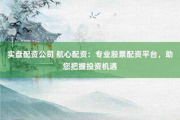 实盘配资公司 航心配资：专业股票配资平台，助您把握投资机遇