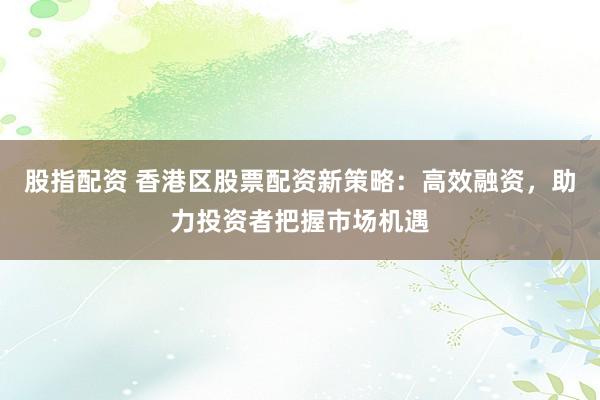 股指配资 香港区股票配资新策略：高效融资，助力投资者把握市场机遇