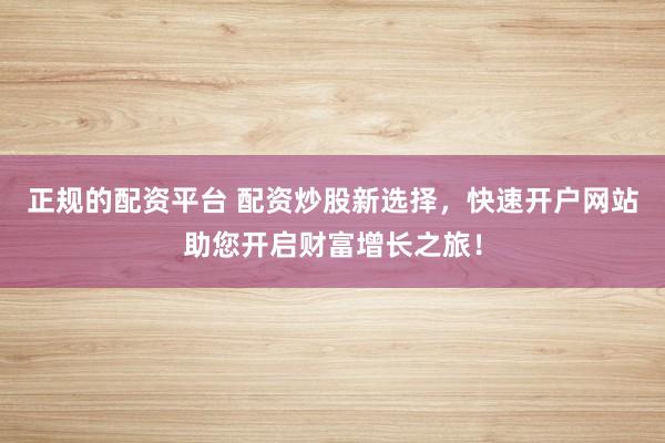 正规的配资平台 配资炒股新选择，快速开户网站助您开启财富增长之旅！