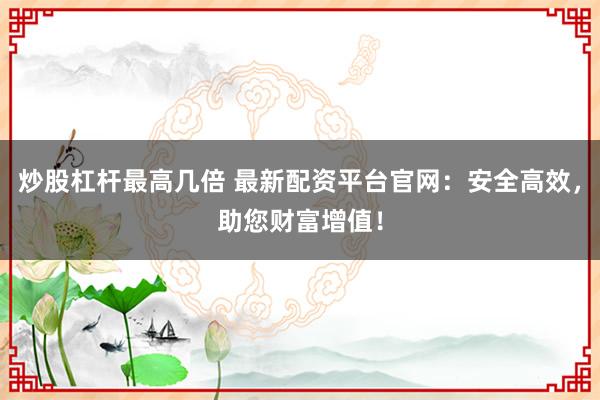 炒股杠杆最高几倍 最新配资平台官网：安全高效，助您财富增值！