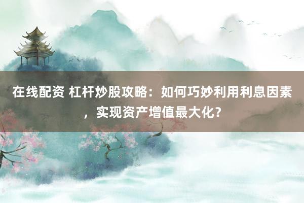 在线配资 杠杆炒股攻略：如何巧妙利用利息因素，实现资产增值最大化？