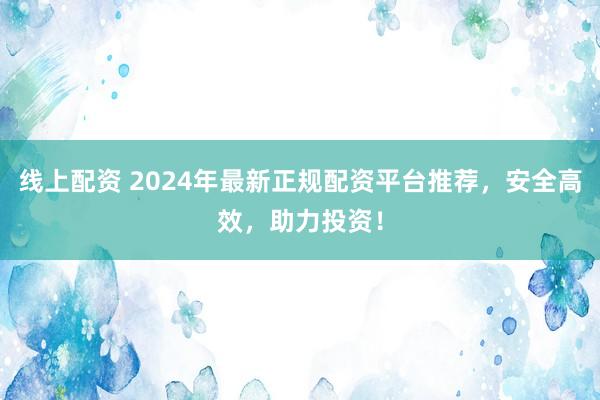 线上配资 2024年最新正规配资平台推荐，安全高效，助力投资！