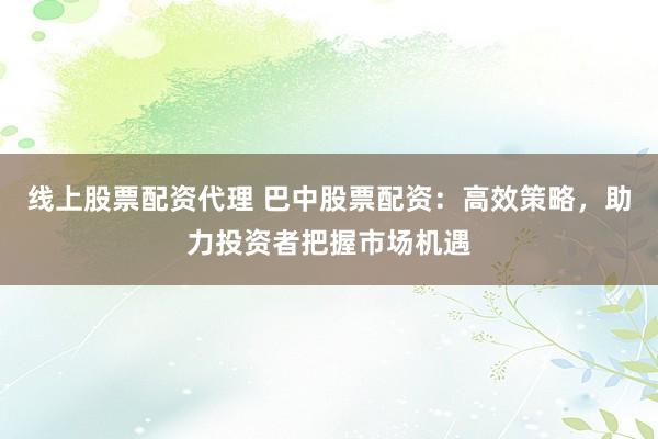 线上股票配资代理 巴中股票配资：高效策略，助力投资者把握市场机遇
