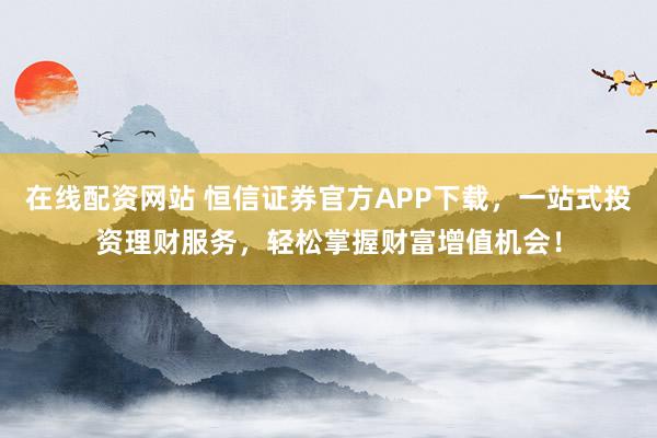 在线配资网站 恒信证券官方APP下载，一站式投资理财服务，轻松掌握财富增值机会！