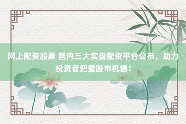 网上配资股票 国内三大实盘配资平台公布，助力投资者把握股市机遇！