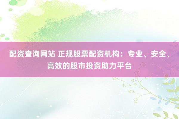 配资查询网站 正规股票配资机构：专业、安全、高效的股市投资助力平台