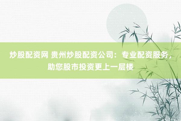 炒股配资网 贵州炒股配资公司：专业配资服务，助您股市投资更上一层楼