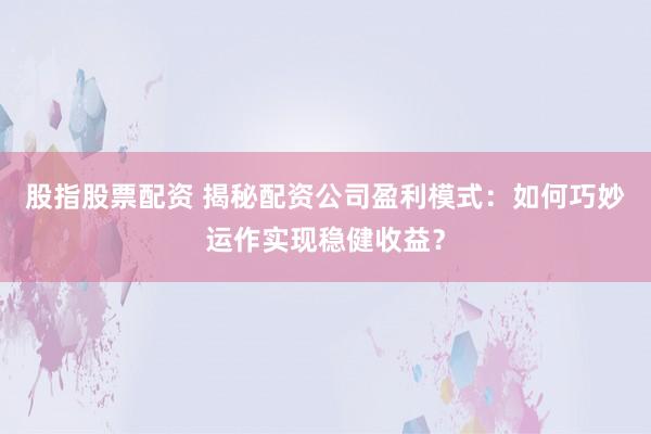 股指股票配资 揭秘配资公司盈利模式：如何巧妙运作实现稳健收益？