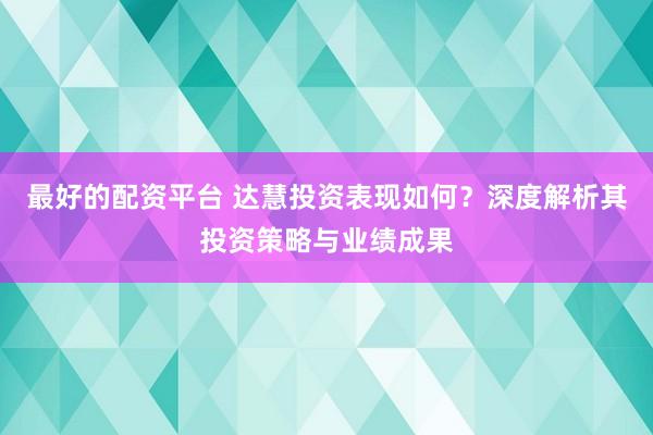 最好的配资平台 达慧投资表现如何？深度解析其投资策略与业绩成果