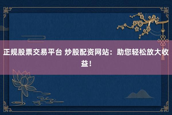正规股票交易平台 炒股配资网站：助您轻松放大收益！