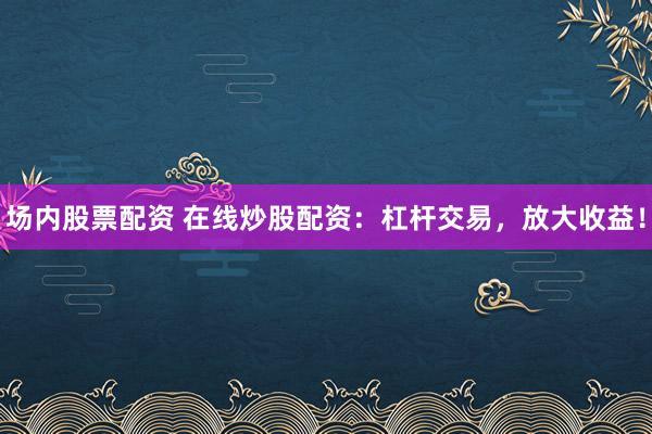 场内股票配资 在线炒股配资：杠杆交易，放大收益！