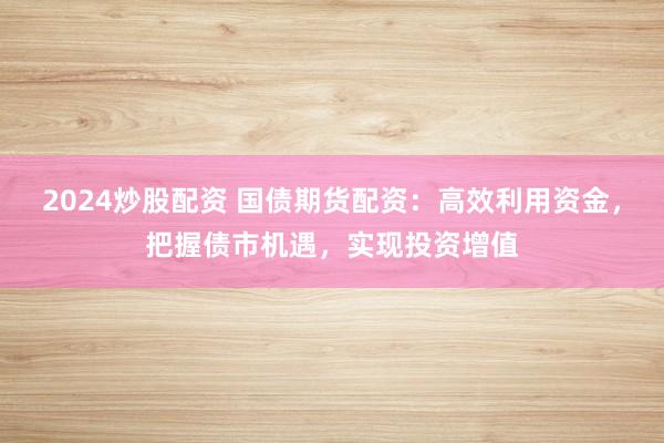 2024炒股配资 国债期货配资：高效利用资金，把握债市机遇，实现投资增值