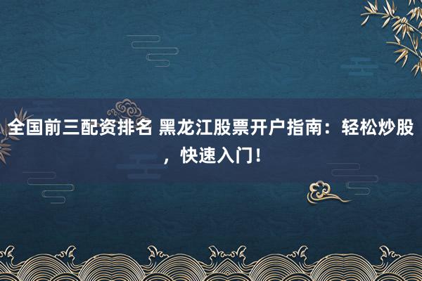 全国前三配资排名 黑龙江股票开户指南：轻松炒股，快速入门！