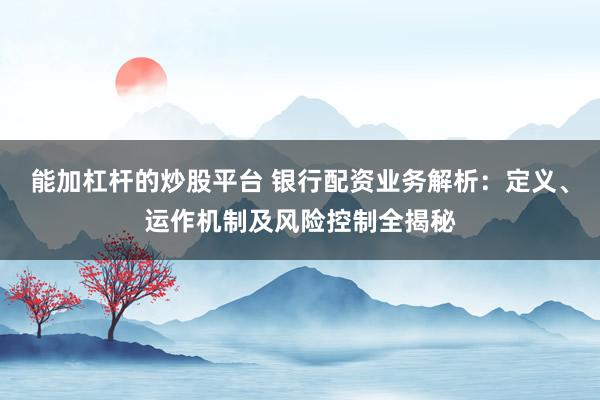 能加杠杆的炒股平台 银行配资业务解析：定义、运作机制及风险控制全揭秘