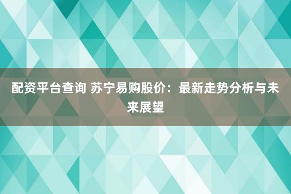 配资平台查询 苏宁易购股价：最新走势分析与未来展望
