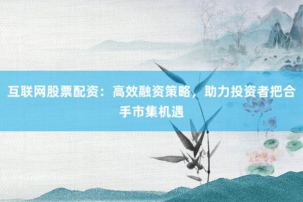 互联网股票配资：高效融资策略，助力投资者把合手市集机遇