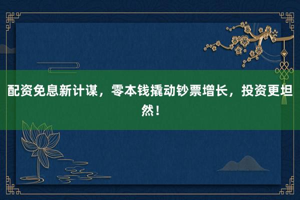 配资免息新计谋，零本钱撬动钞票增长，投资更坦然！
