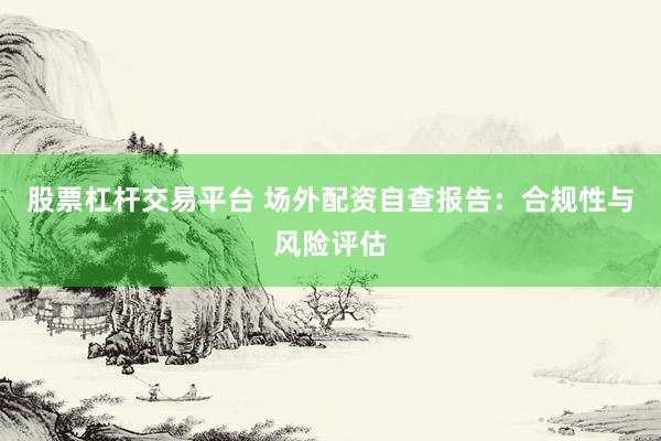 股票杠杆交易平台 场外配资自查报告：合规性与风险评估